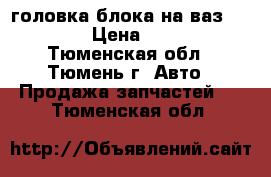 головка блока на ваз 2101-07 › Цена ­ 2 200 - Тюменская обл., Тюмень г. Авто » Продажа запчастей   . Тюменская обл.